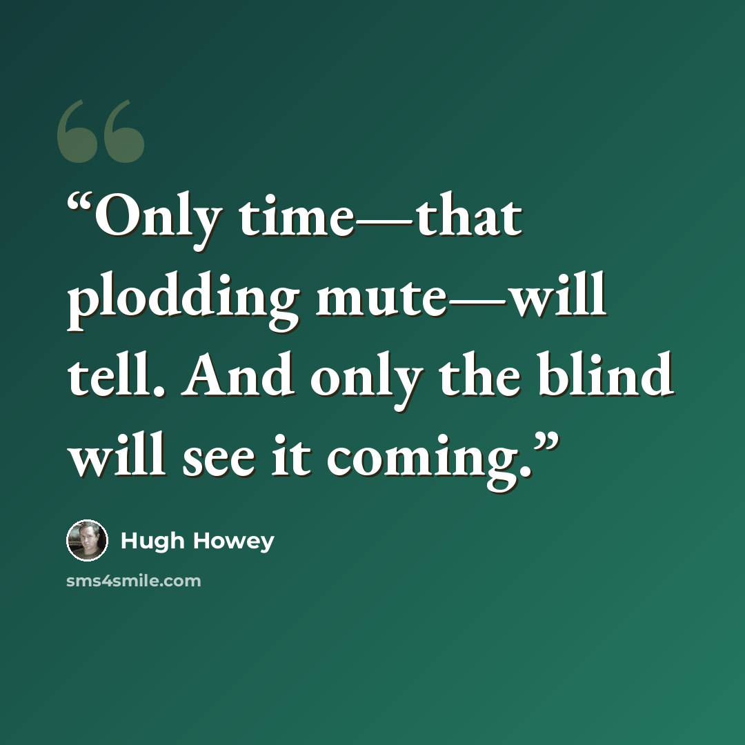 “Only time—that plodding mute—will tell. And only the blind will see it coming.” quote by Hugh Howey
