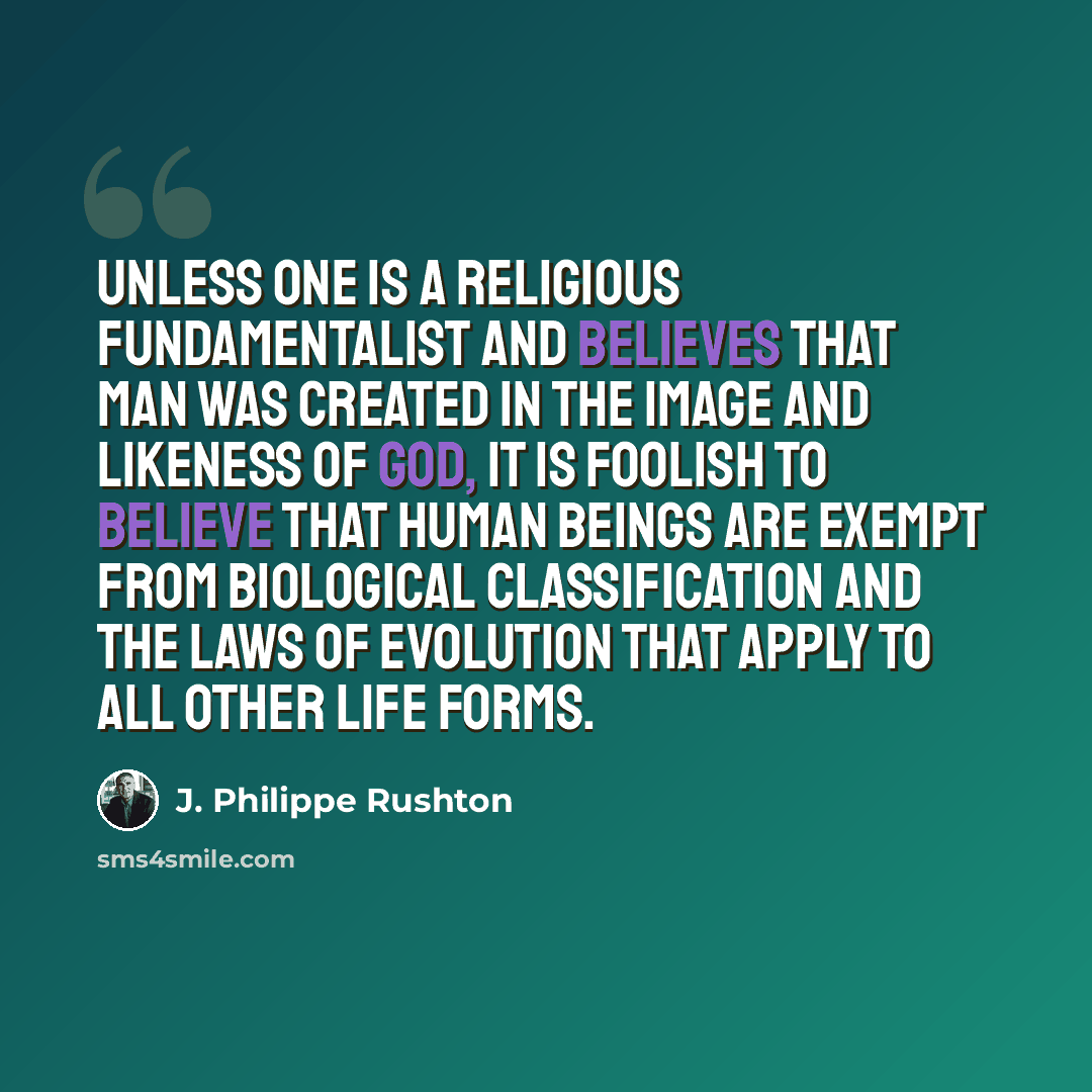 “Unless one is a religious fundamentalist and believes that man was created in the image and likeness of God, it is foolish to believe that human beings are exempt from biological classification and the laws of evolution that apply to all other life forms.” quote by J. Philippe Rushton