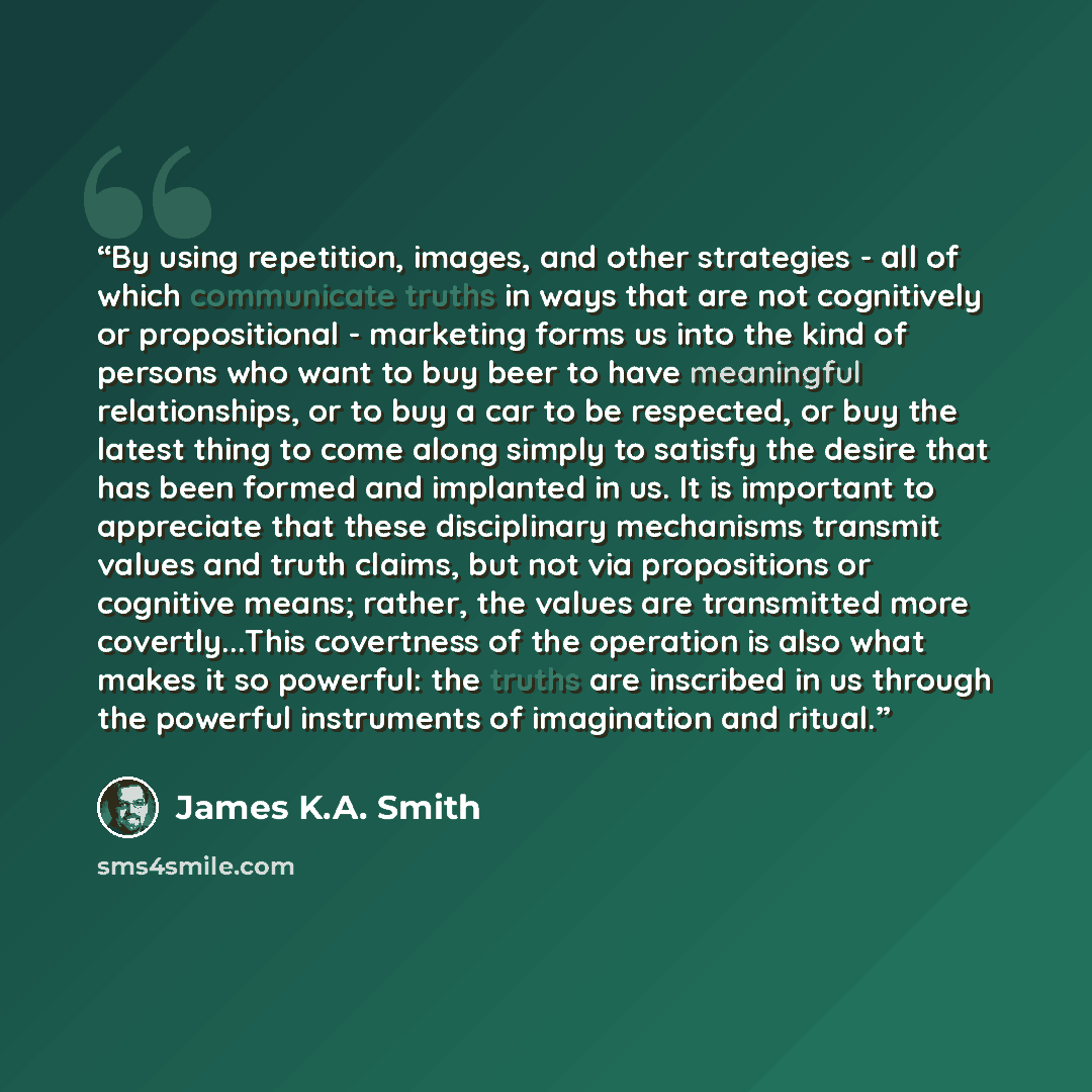“By using repetition, images, and other strategies - all of which communicate truths in ways that are not cognitively or propositional - marketing forms us into the kind of persons who want to buy beer to have meaningful relationships, or to buy a car to be respected, or buy the latest thing to…” quote by James K.A. Smith