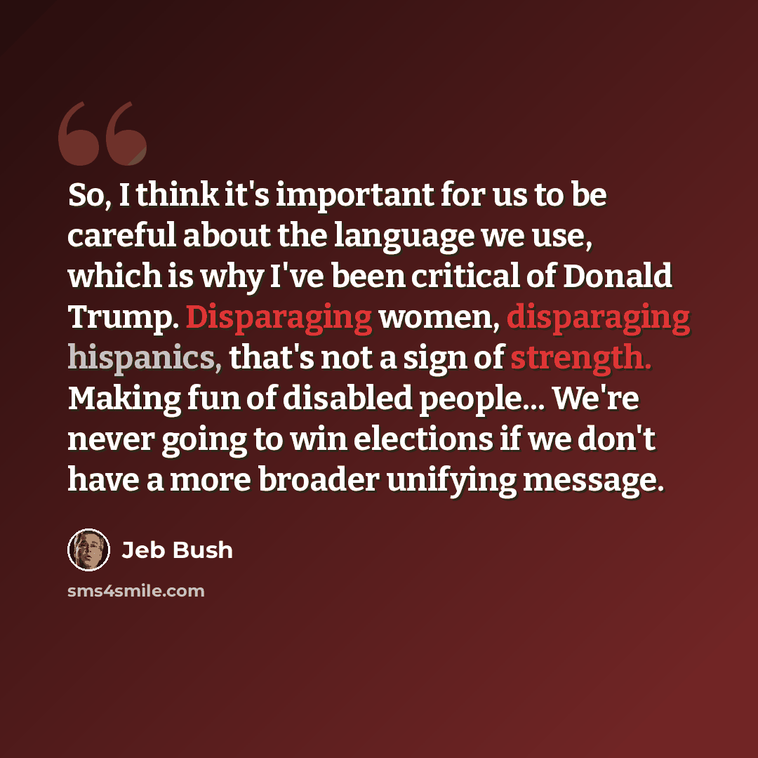 “So, I think it's important for us to be careful about the language we use, which is why I've been critical of Donald Trump. Disparaging women, disparaging hispanics, that's not a sign of strength. Making fun of disabled people... We're never going to win elections if we don't have a more broader…” quote by Jeb Bush