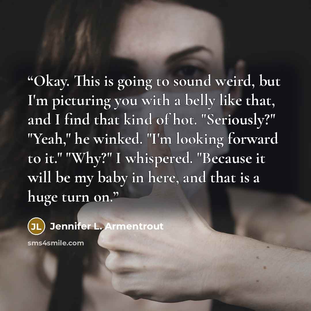 “Okay. This is going to sound weird, but I'm picturing you with a belly like that, and I find that kind of hot. "Seriously?" "Yeah," he winked. "I'm looking forward to it." "Why?" I whispered. "Because it will be my baby in here, and that is a huge turn on.” quote by Jennifer L. Armentrout
