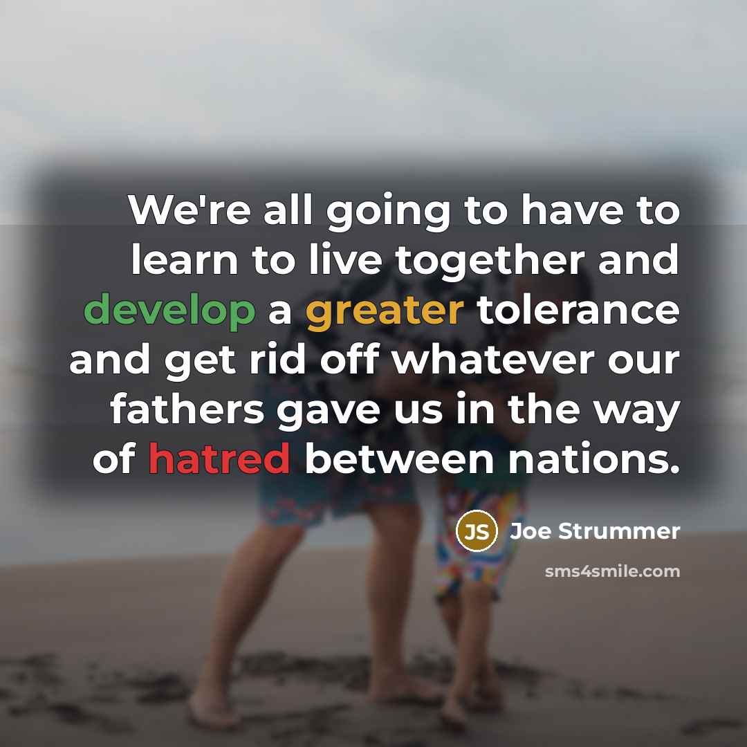 “We're all going to have to learn to live together and develop a greater tolerance and get rid off whatever our fathers gave us in the way of hatred between nations.” quote by Joe Strummer