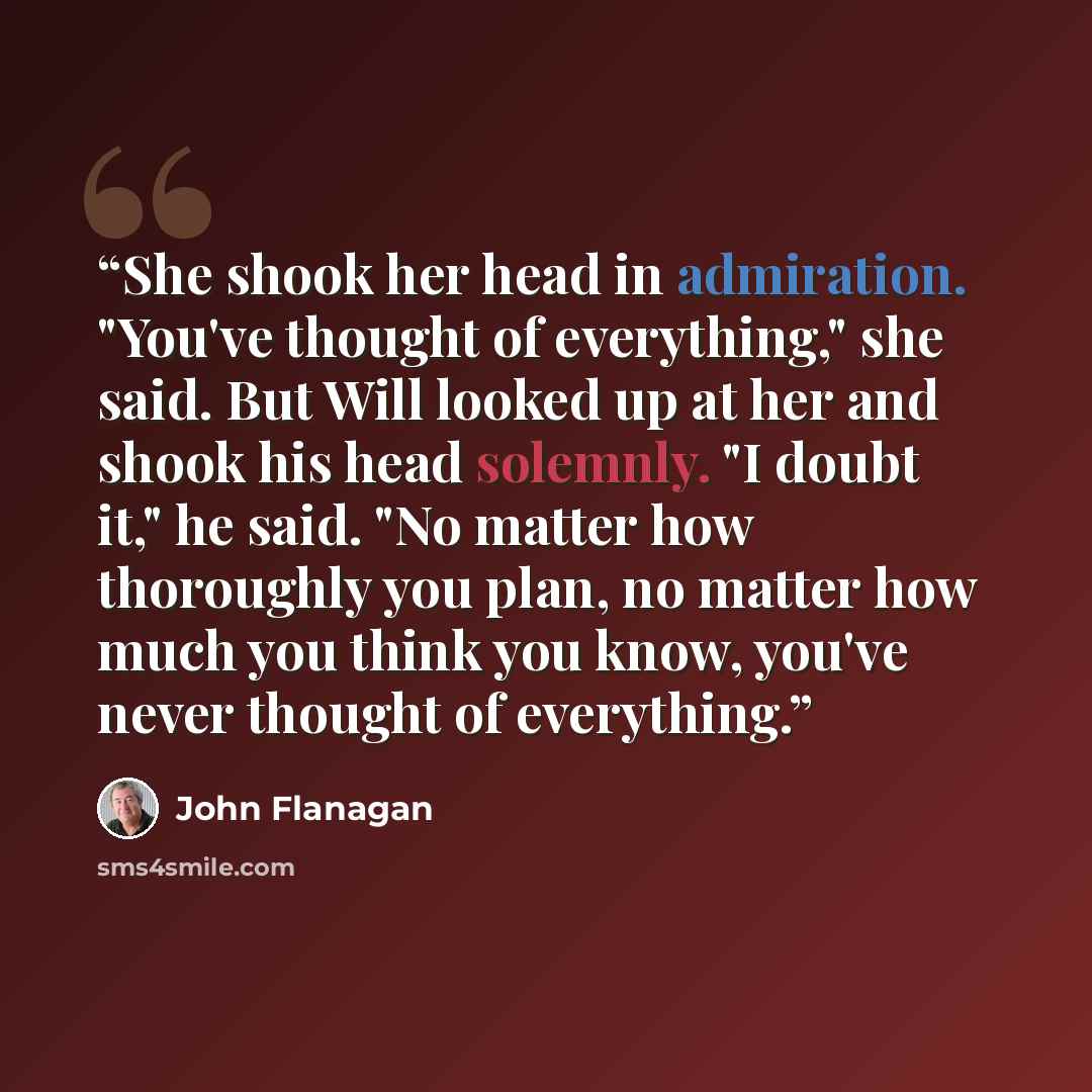 “She shook her head in admiration. "You've thought of everything," she said. But Will looked up at her and shook his head solemnly. "I doubt it," he said. "No matter how thoroughly you plan, no matter how much you think you know, you've never thought of everything.” quote by John Flanagan