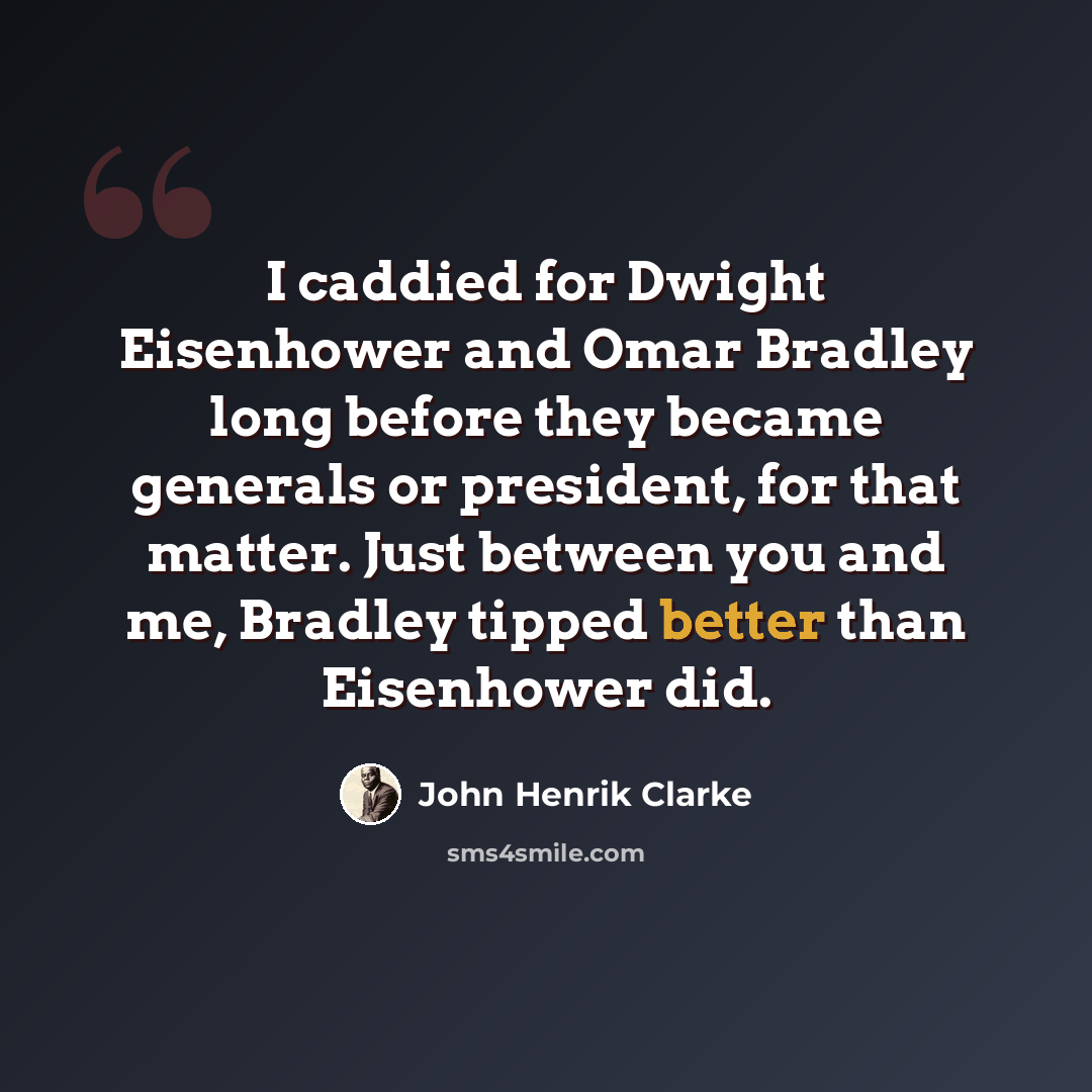 “I caddied for Dwight Eisenhower and Omar Bradley long before they became generals or president, for that matter. Just between you and me, Bradley tipped better than Eisenhower did.” quote by John Henrik Clarke
