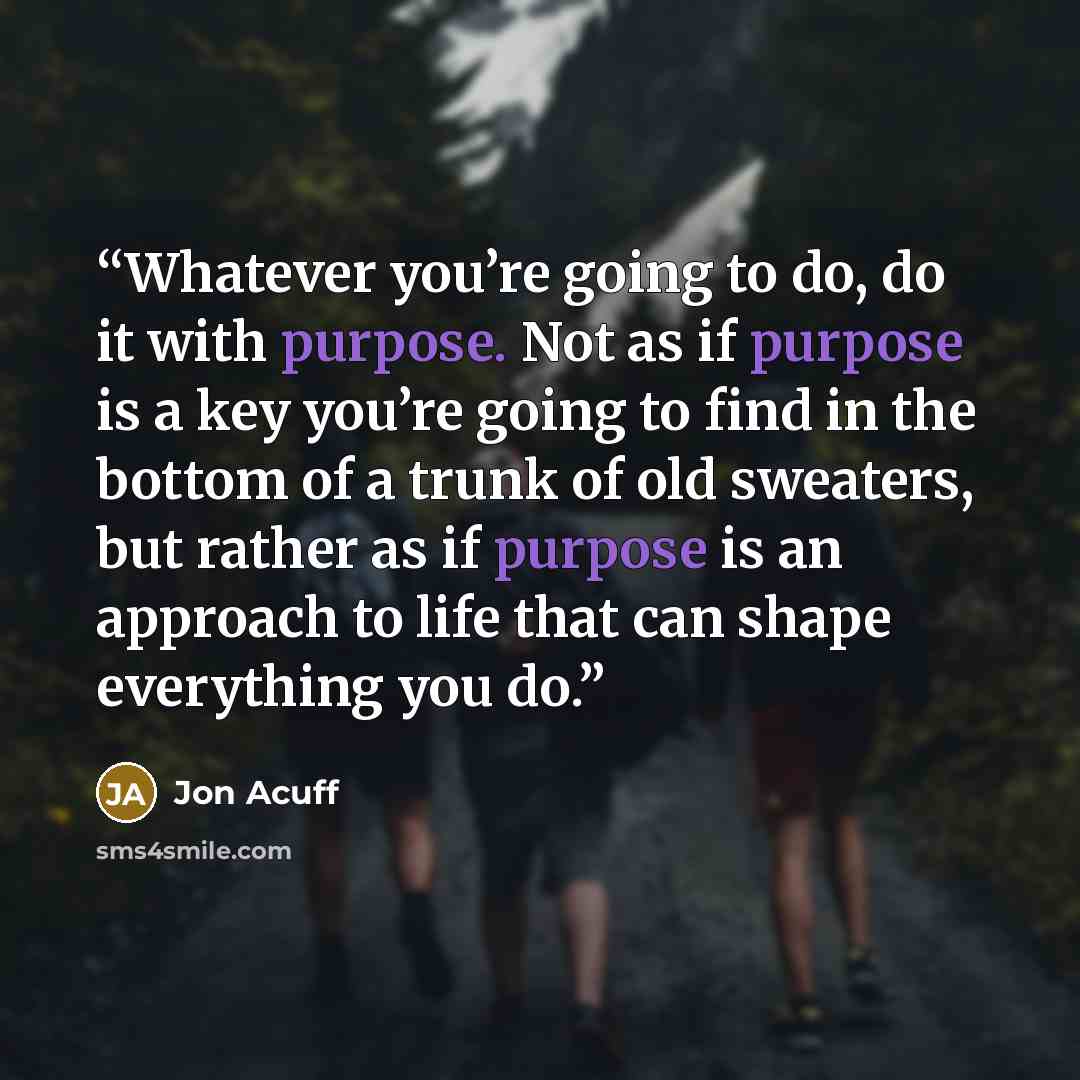 “Whatever you’re going to do, do it with purpose. Not as if purpose is a key you’re going to find in the bottom of a trunk of old sweaters, but rather as if purpose is an approach to life that can shape everything you do.” quote by Jon Acuff