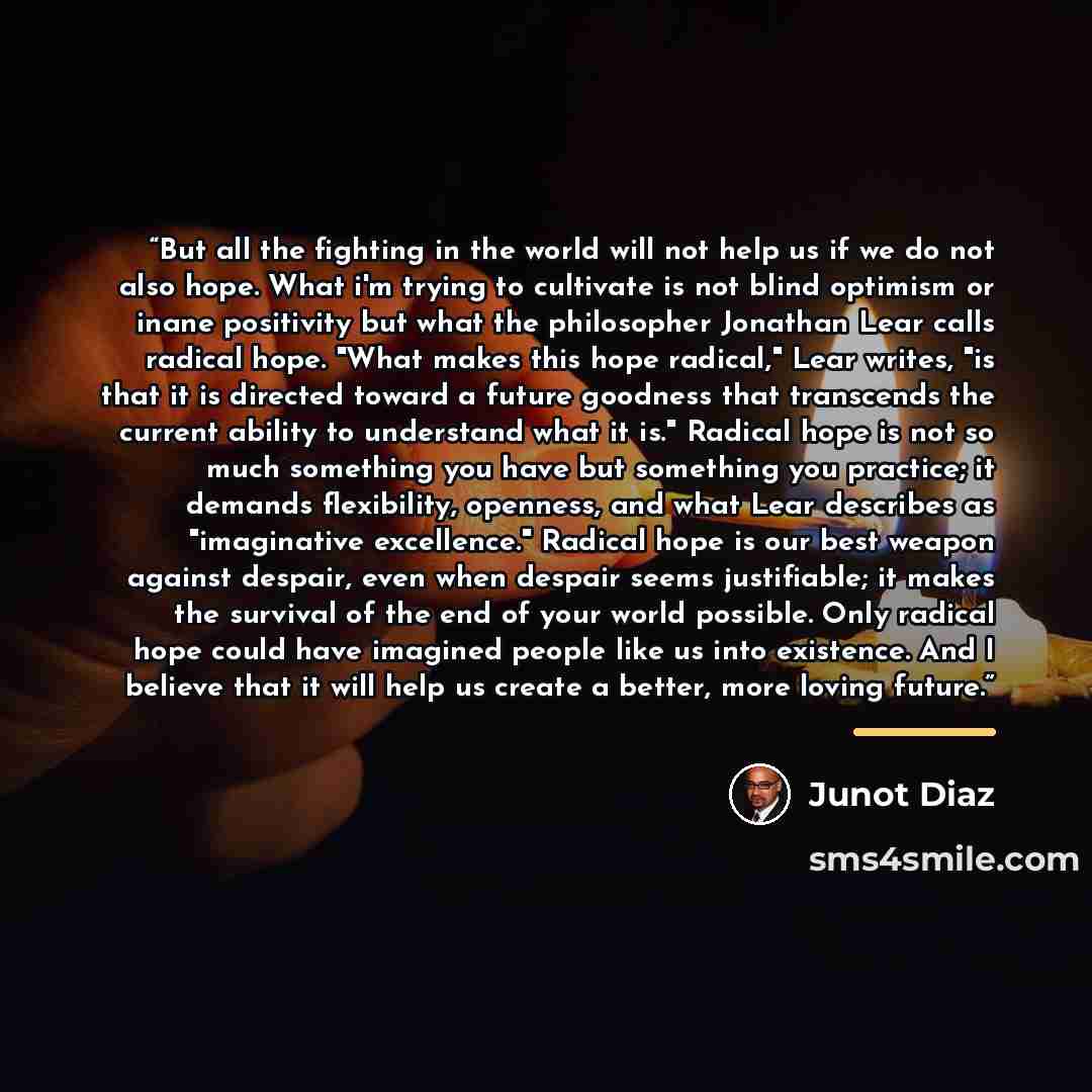 “But all the fighting in the world will not help us if we do not also hope. What i'm trying to cultivate is not blind optimism or inane positivity but what the philosopher Jonathan Lear calls radical hope. "What makes this hope radical," Lear writes, "is that it is directed toward a future goodness…” quote by Junot Díaz
