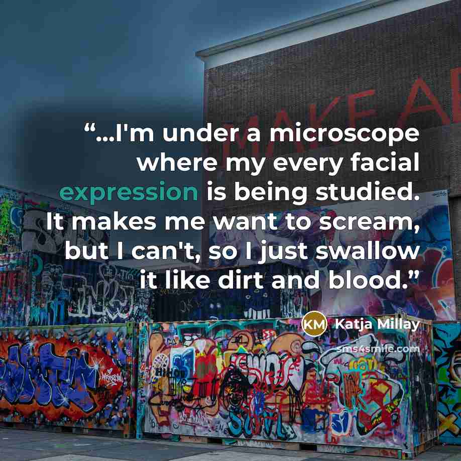 “...I'm under a microscope where my every facial expression is being studied. It makes me want to scream, but I can't, so I just swallow it like dirt and blood.” quote by Katja Millay