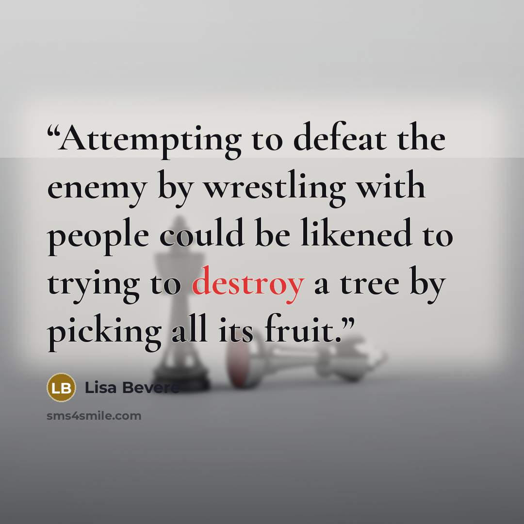 “Attempting to defeat the enemy by wrestling with people could be likened to trying to destroy a tree by picking all its fruit.” quote by Lisa Bevere