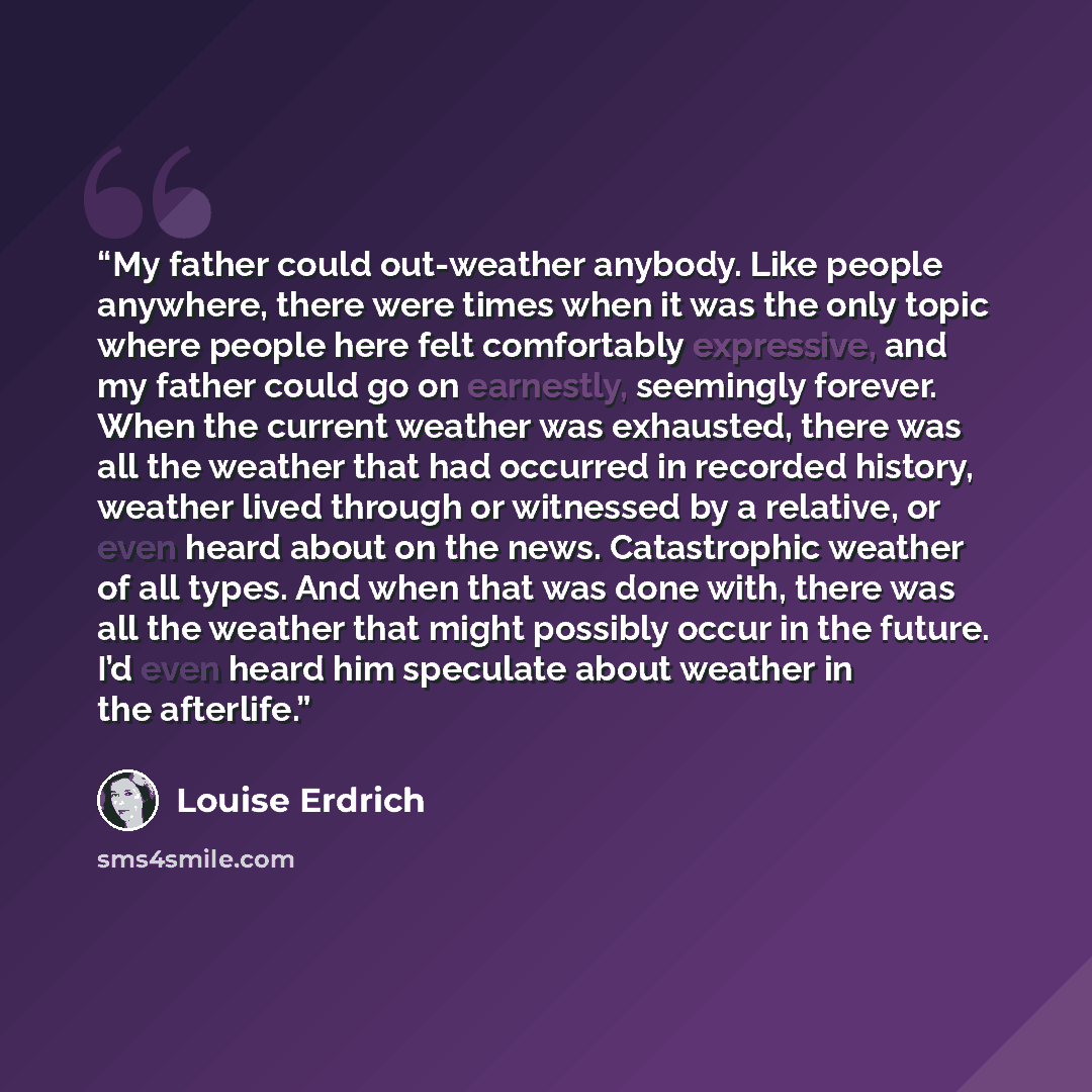 “My father could out-weather anybody. Like people anywhere, there were times when it was the only topic where people here felt comfortably expressive, and my father could go on earnestly, seemingly forever. When the current weather was exhausted, there was all the weather that had occurred in…” quote by Louise Erdrich