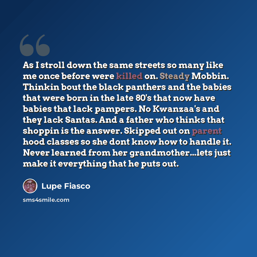 “As I stroll down the same streets so many like me once before were killed on. Steady Mobbin. Thinkin bout the black panthers and the babies that were born in the late 80's that now have babies that lack pampers. No Kwanzaa's and they lack Santas. And a father who thinks that shoppin is the answer…” quote by Lupe Fiasco