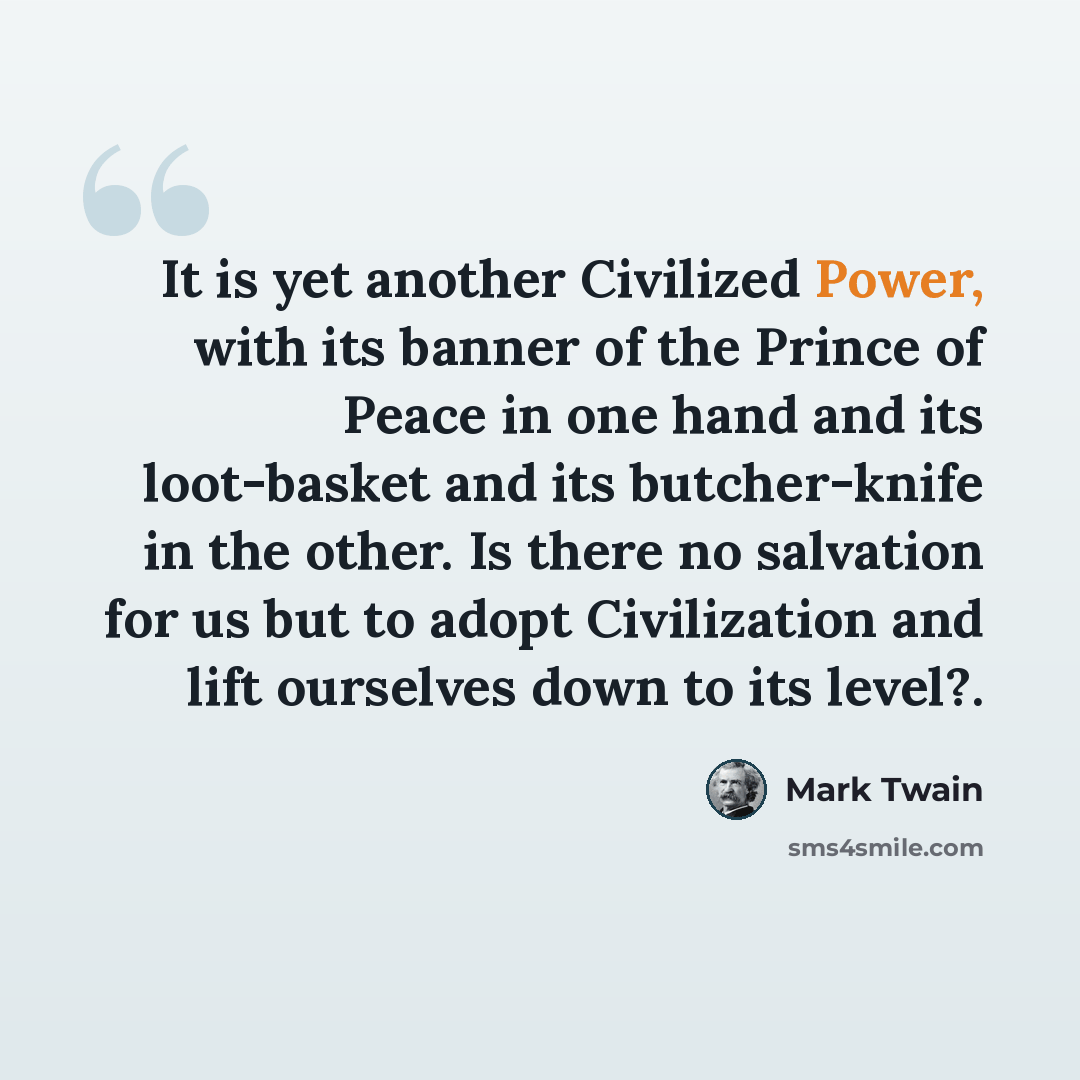 “It is yet another Civilized Power, with its banner of the Prince of Peace in one hand and its loot-basket and its butcher-knife in the other. Is there no salvation for us but to adopt Civilization and lift ourselves down to its level?.” quote by Mark Twain