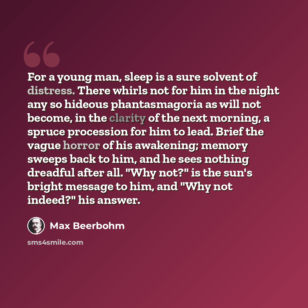 “For a young man, sleep is a sure solvent of distress. There whirls not for him in the night any so hideous phantasmagoria as will not become, in the clarity of the next morning, a spruce procession for him to lead. Brief the vague horror of his awakening; memory sweeps back to him, and he sees…” quote by Max Beerbohm