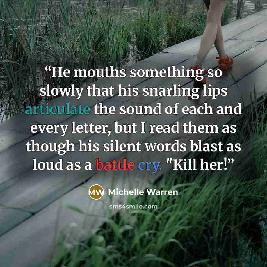 “He mouths something so slowly that his snarling lips articulate the sound of each and every letter, but I read them as though his silent words blast as loud as a battle cry. "Kill her!” quote by Michelle Warren