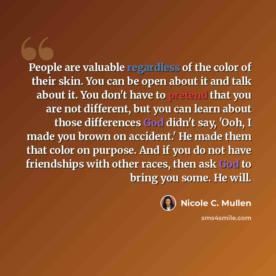 “People are valuable regardless of the color of their skin. You can be open about it and talk about it. You don't have to pretend that you are not different, but you can learn about those differences God didn't say, 'Ooh, I made you brown on accident.' He made them that color on purpose. And if you…” quote by Nicole C. Mullen