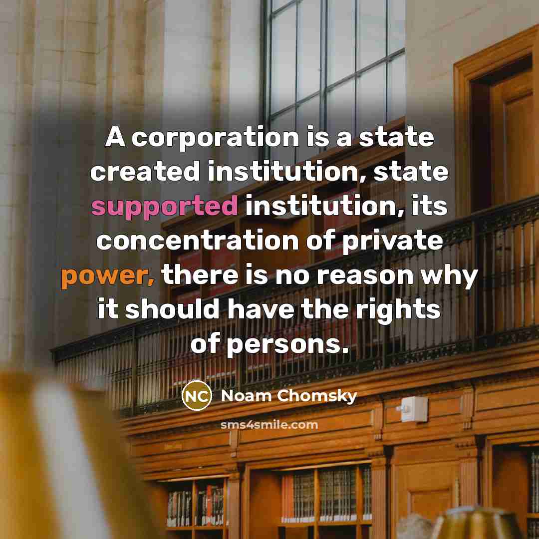 “A corporation is a state created institution, state supported institution, its concentration of private power, there is no reason why it should have the rights of persons.” quote by Noam Chomsky