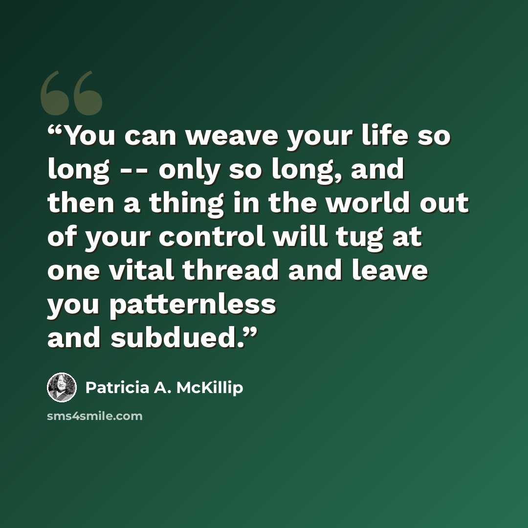 “You can weave your life so long -- only so long, and then a thing in the world out of your control will tug at one vital thread and leave you patternless and subdued.” quote by Patricia A. McKillip