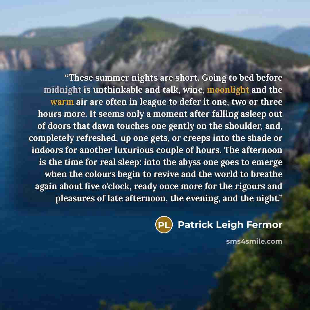 “These summer nights are short. Going to bed before midnight is unthinkable and talk, wine, moonlight and the warm air are often in league to defer it one, two or three hours more. It seems only a moment after falling asleep out of doors that dawn touches one gently on the shoulder, and, completely…” quote by Patrick Leigh Fermor