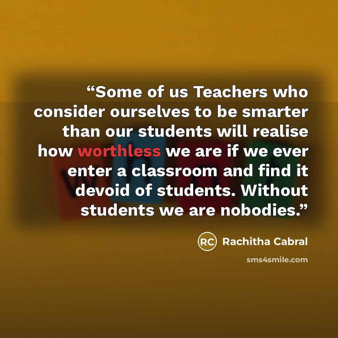 “Some of us Teachers who consider ourselves to be smarter than our students will realise how worthless we are if we ever enter a classroom and find it devoid of students. Without students we are nobodies.” quote by Rachitha Cabral