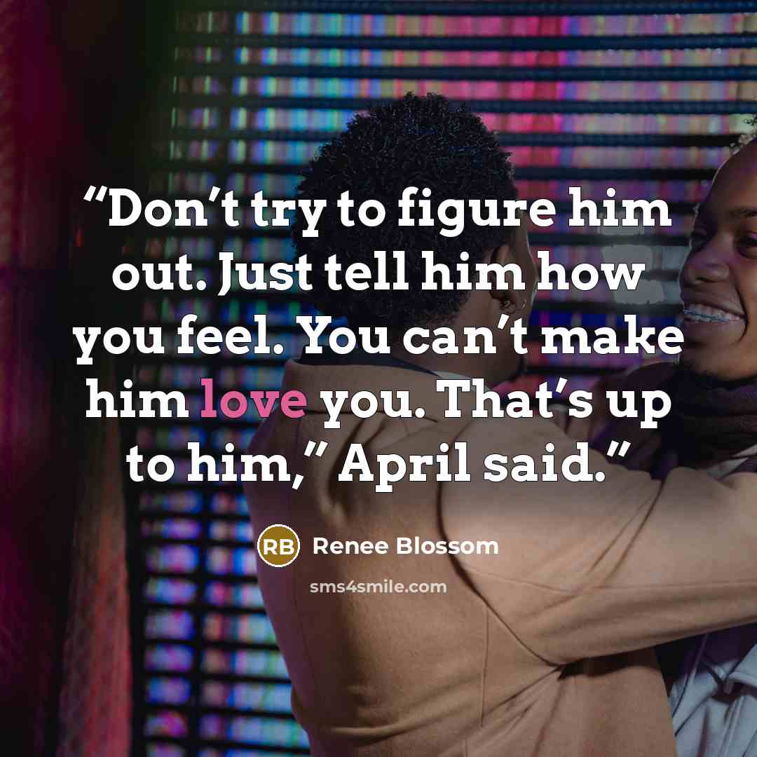 “Don’t try to figure him out. Just tell him how you feel. You can’t make him love you. That’s up to him,” April said.” quote by Renee Blossom