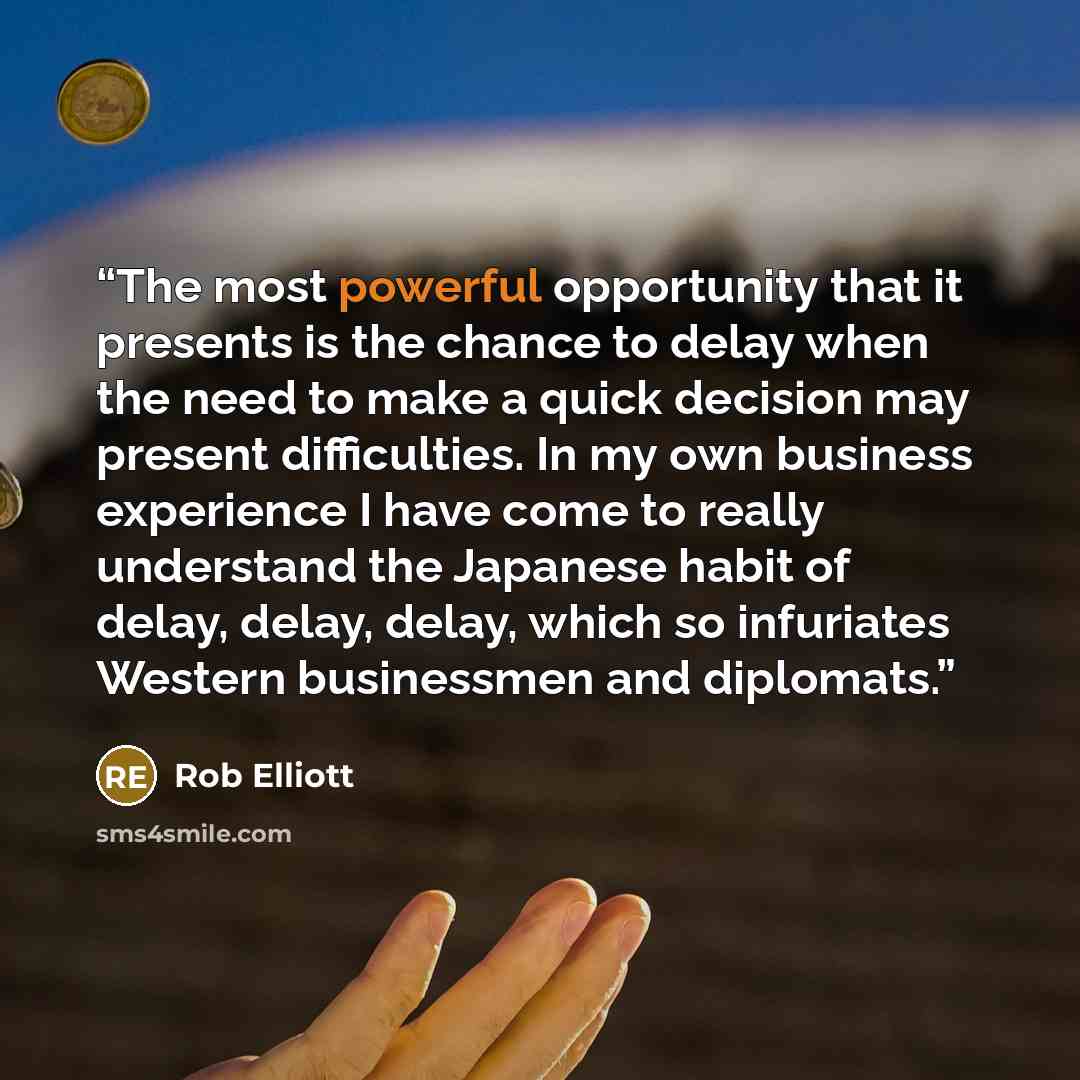 “The most powerful opportunity that it presents is the chance to delay when the need to make a quick decision may present difficulties. In my own business experience I have come to really understand the Japanese habit of delay, delay, delay, which so infuriates Western businessmen and diplomats.” quote by Rob Elliott