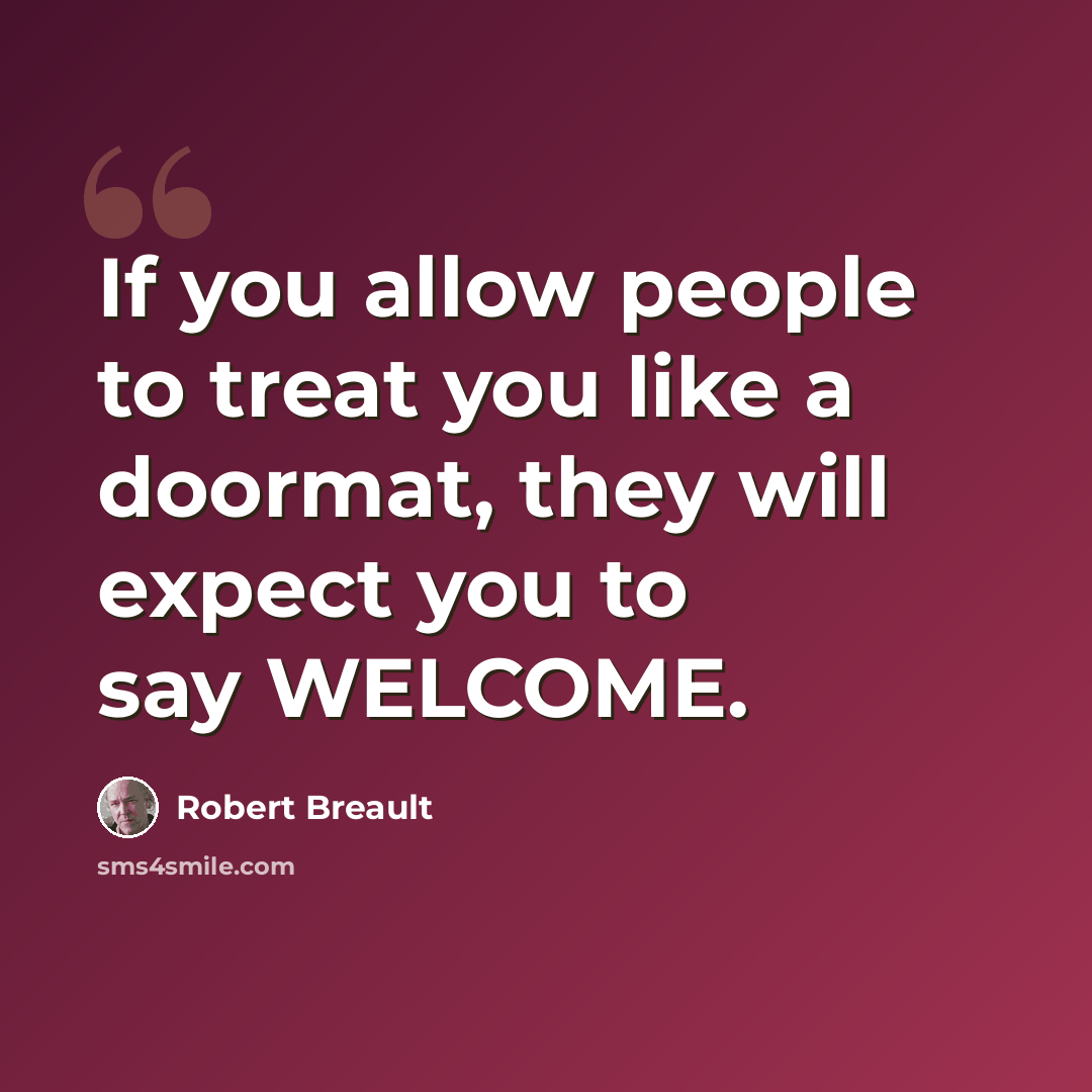 “If you allow people to treat you like a doormat, they will expect you to say WELCOME.” quote by Robert Breault