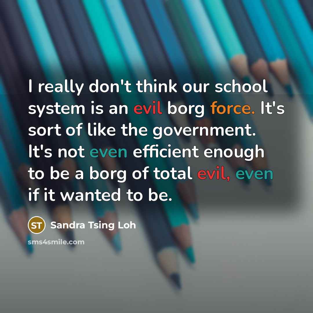 “I really don't think our school system is an evil borg force. It's sort of like the government. It's not even efficient enough to be a borg of total evil, even if it wanted to be.” quote by Sandra Tsing Loh