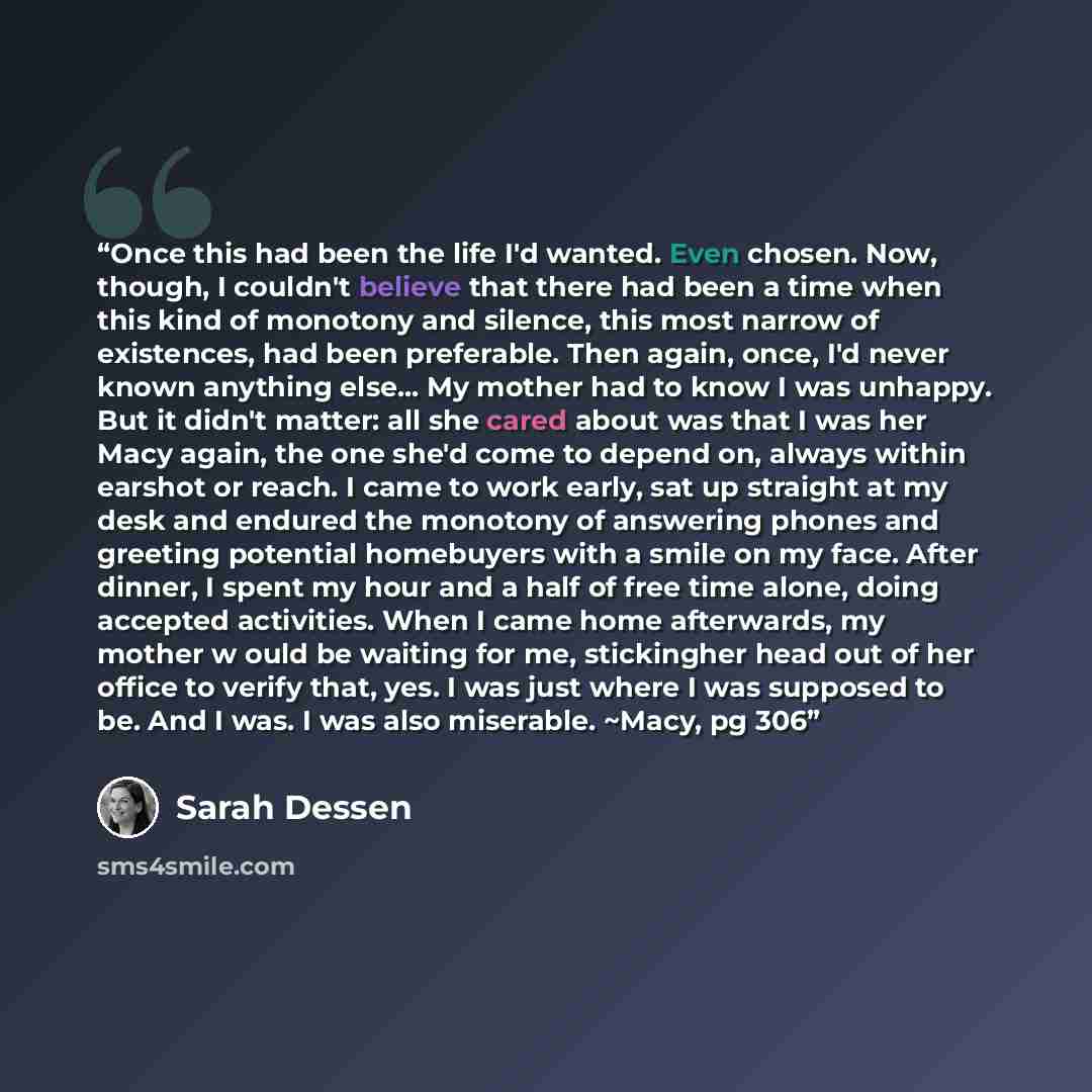 “Once this had been the life I'd wanted. Even chosen. Now, though, I couldn't believe that there had been a time when this kind of monotony and silence, this most narrow of existences, had been preferable. Then again, once, I'd never known anything else... My mother had to know I was unhappy. But…” quote by Sarah Dessen