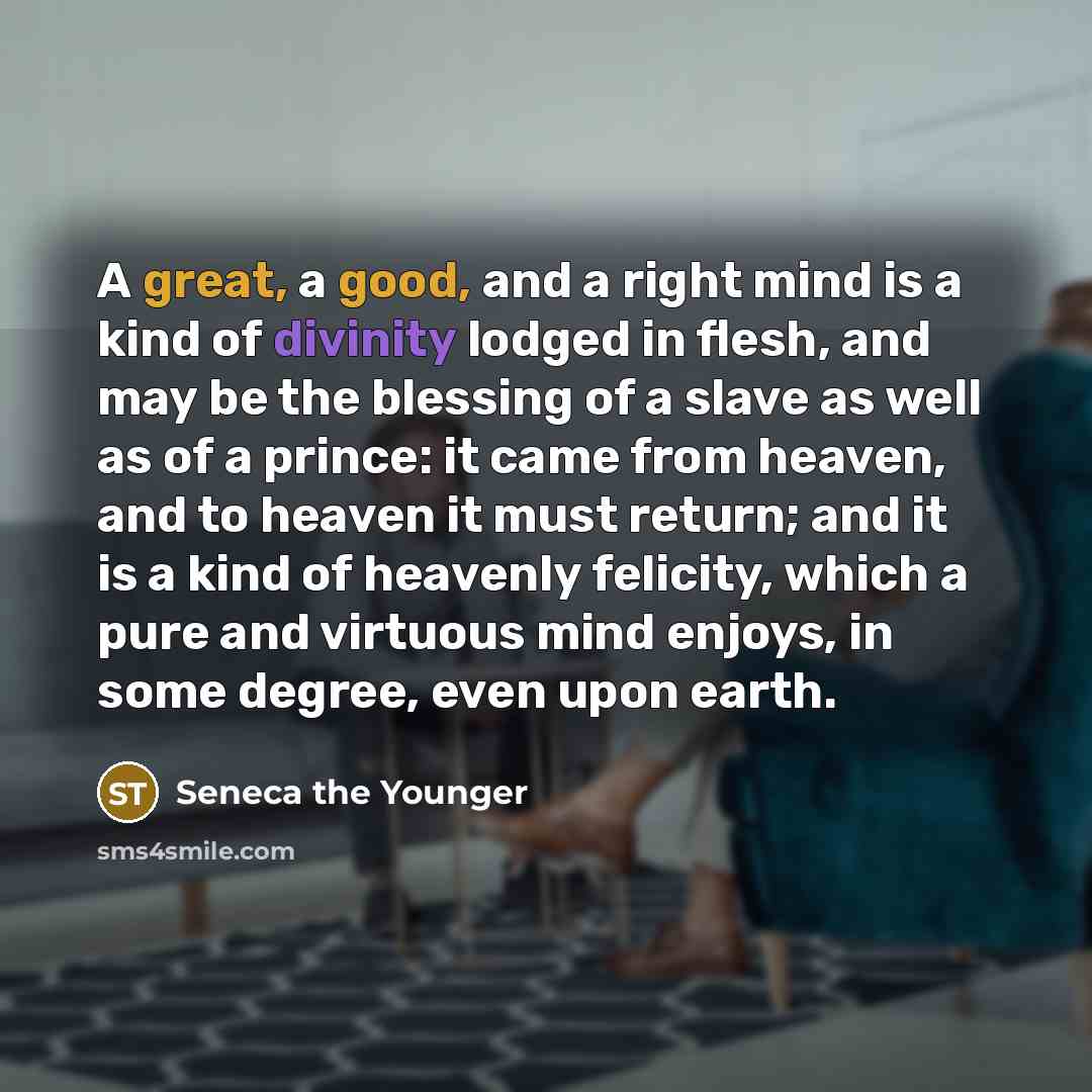 “A great, a good, and a right mind is a kind of divinity lodged in flesh, and may be the blessing of a slave as well as of a prince: it came from heaven, and to heaven it must return; and it is a kind of heavenly felicity, which a pure and virtuous mind enjoys, in some degree, even upon earth.” quote by Seneca the Younger