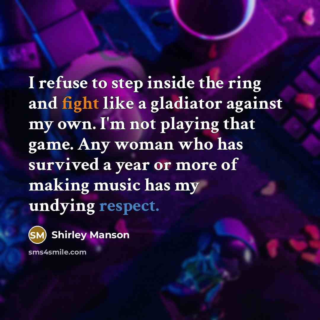 “I refuse to step inside the ring and fight like a gladiator against my own. I'm not playing that game. Any woman who has survived a year or more of making music has my undying respect.” quote by Shirley Manson