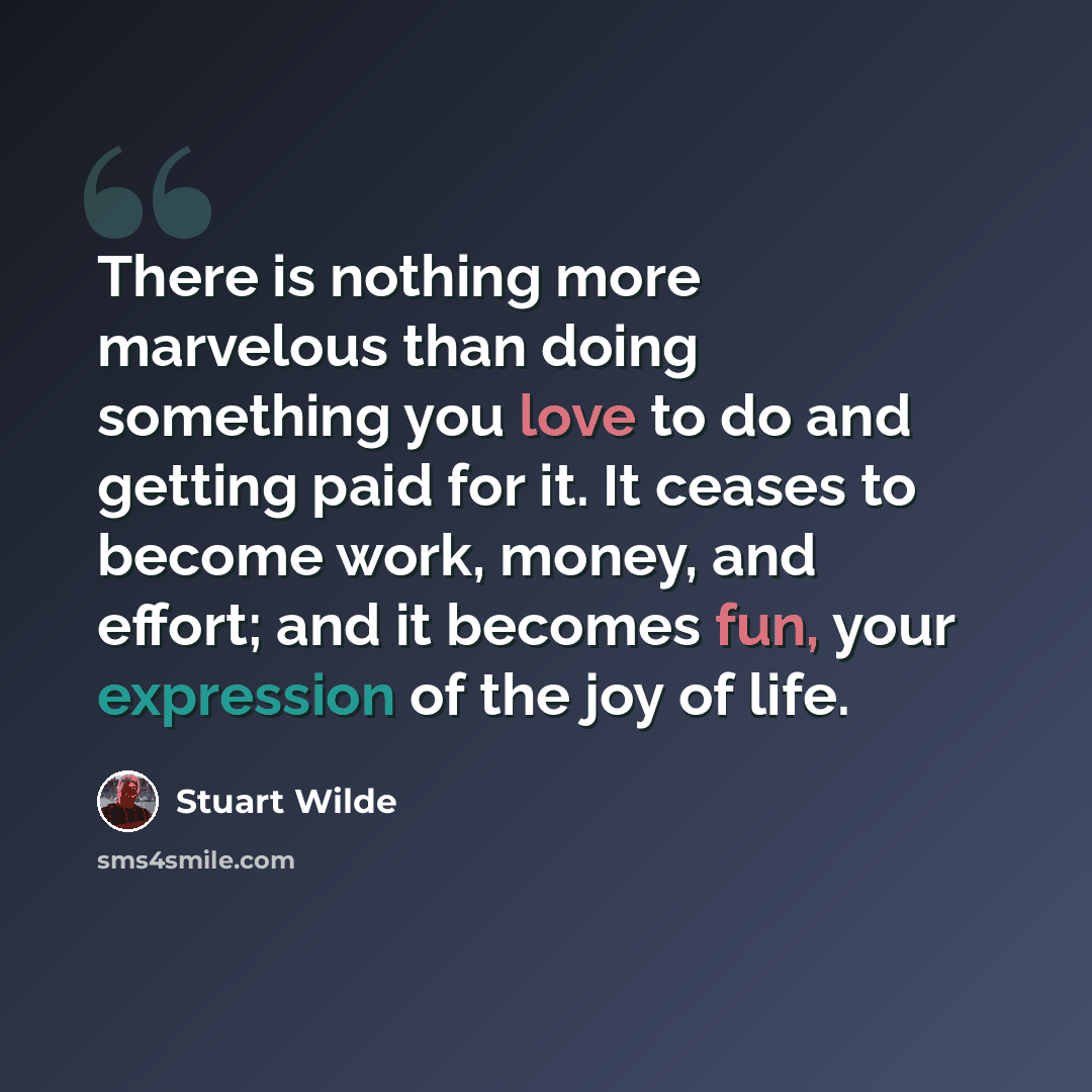 “There is nothing more marvelous than doing something you love to do and getting paid for it. It ceases to become work, money, and effort; and it becomes fun, your expression of the joy of life.” quote by Stuart Wilde