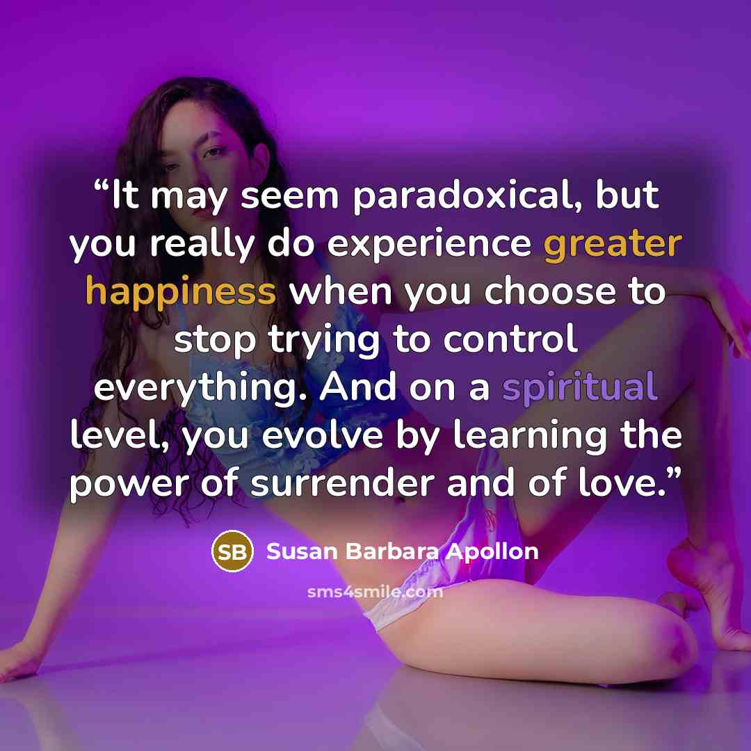 “It may seem paradoxical, but you really do experience greater happiness when you choose to stop trying to control everything. And on a spiritual level, you evolve by learning the power of surrender and of love.” quote by Susan Barbara Apollon