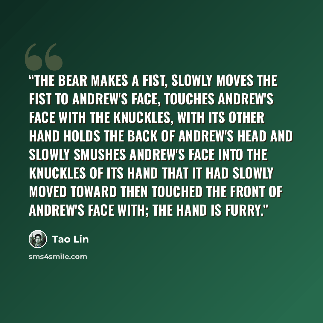 “The bear makes a fist, slowly moves the fist to Andrew's face, touches Andrew's face with the knuckles, with its other hand holds the back of Andrew's head and slowly smushes Andrew's face into the knuckles of its hand that it had slowly moved toward then touched the front of Andrew's face with…” quote by Tao Lin