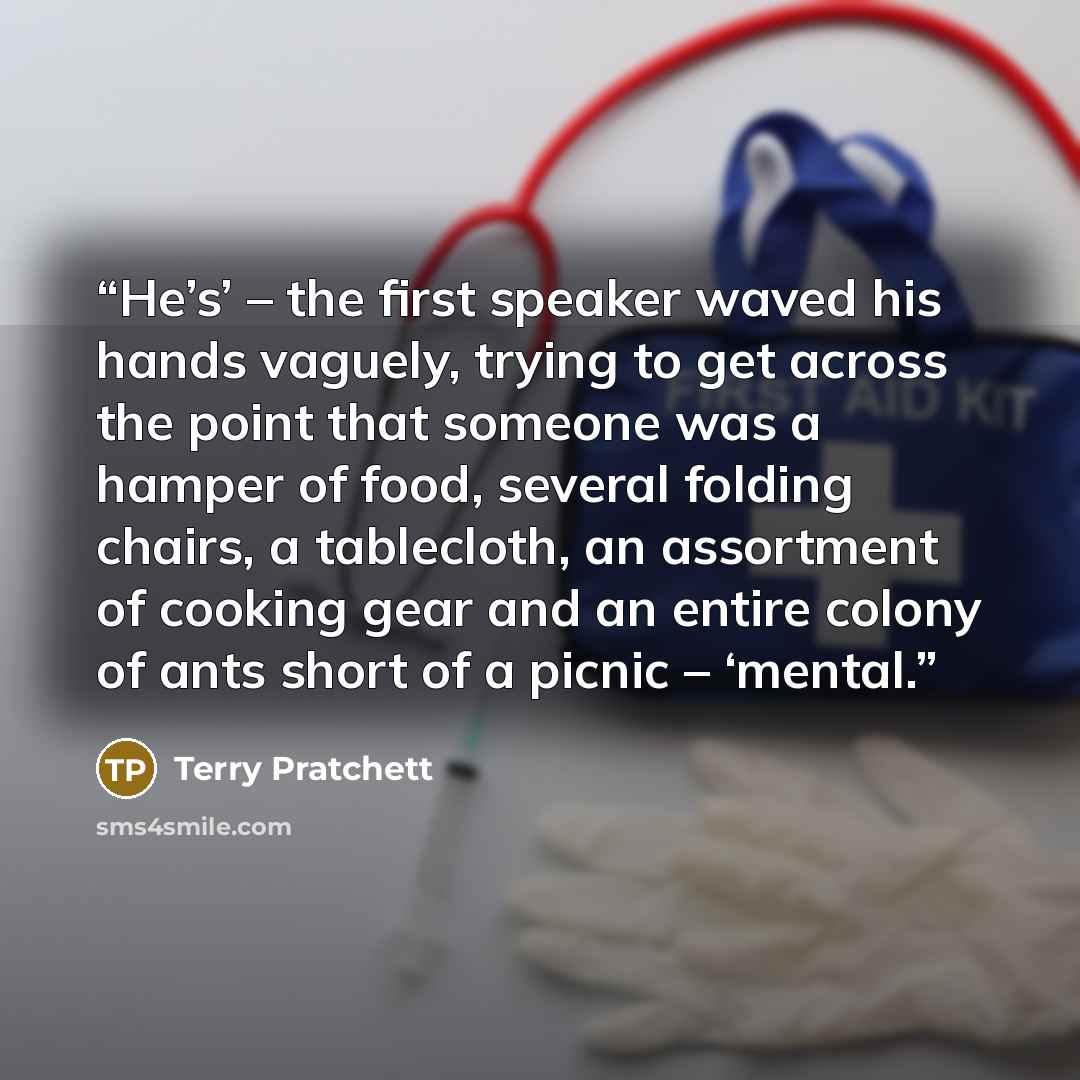 “He’s’ – the first speaker waved his hands vaguely, trying to get across the point that someone was a hamper of food, several folding chairs, a tablecloth, an assortment of cooking gear and an entire colony of ants short of a picnic – ‘mental.” quote by Terry Pratchett