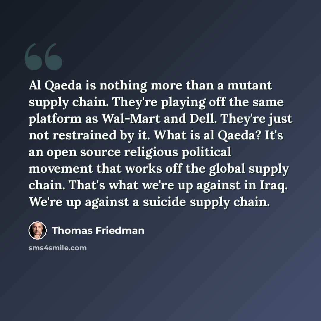 “Al Qaeda is nothing more than a mutant supply chain. They're playing off the same platform as Wal-Mart and Dell. They're just not restrained by it. What is al Qaeda? It's an open source religious political movement that works off the global supply chain. That's what we're up against in Iraq. We're…” quote by Thomas Friedman