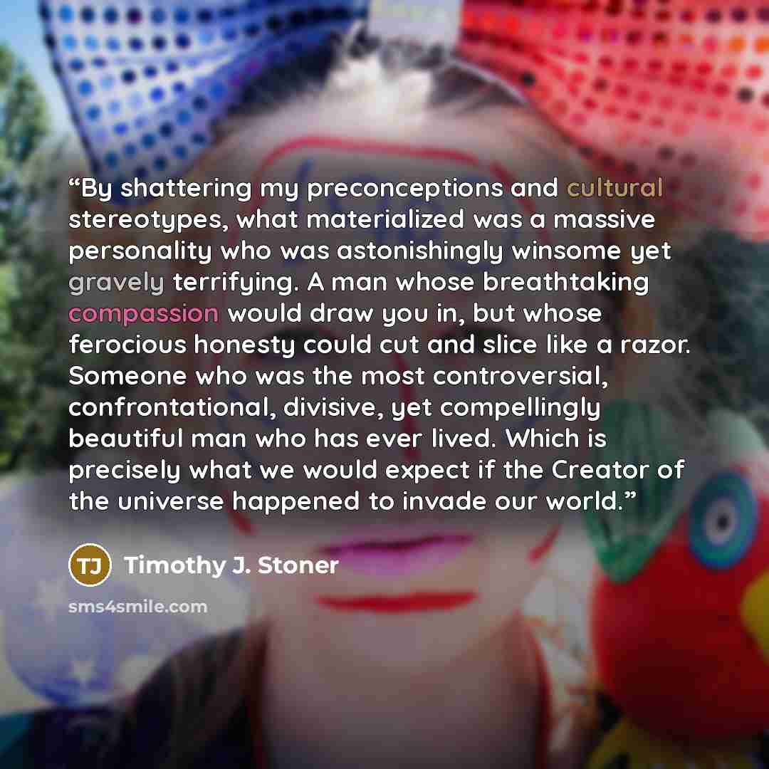 “By shattering my preconceptions and cultural stereotypes, what materialized was a massive personality who was astonishingly winsome yet gravely terrifying. A man whose breathtaking compassion would draw you in, but whose ferocious honesty could cut and slice like a razor. Someone who was the most…” quote by Timothy J. Stoner
