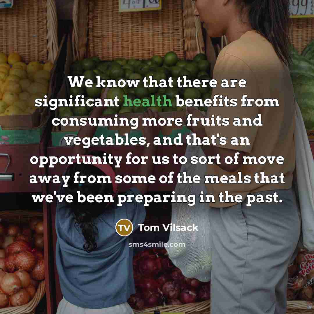 “We know that there are significant health benefits from consuming more fruits and vegetables, and that's an opportunity for us to sort of move away from some of the meals that we've been preparing in the past.” quote by Tom Vilsack
