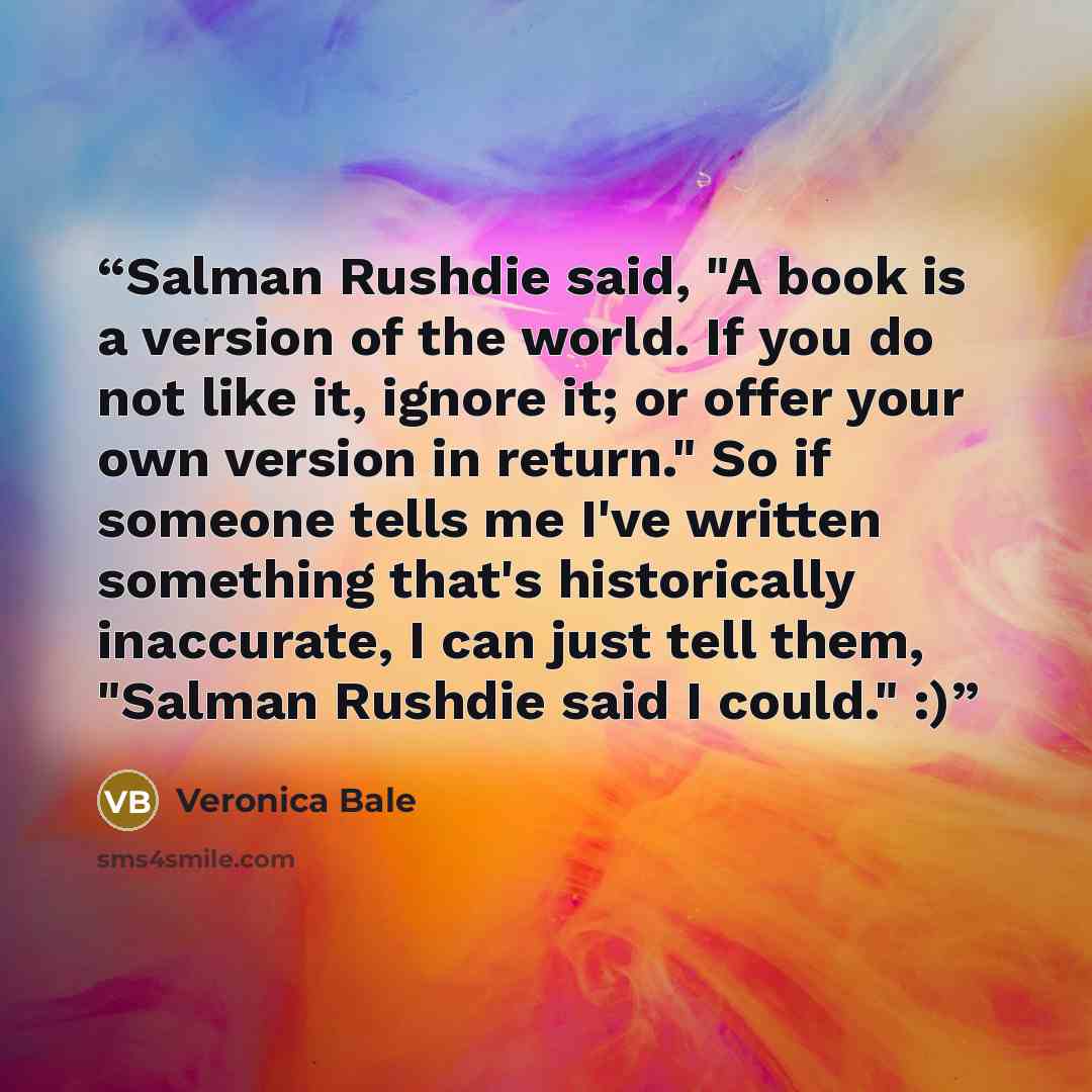 “Salman Rushdie said, "A book is a version of the world. If you do not like it, ignore it; or offer your own version in return." So if someone tells me I've written something that's historically inaccurate, I can just tell them, "Salman Rushdie said I could." :)” quote by Veronica Bale