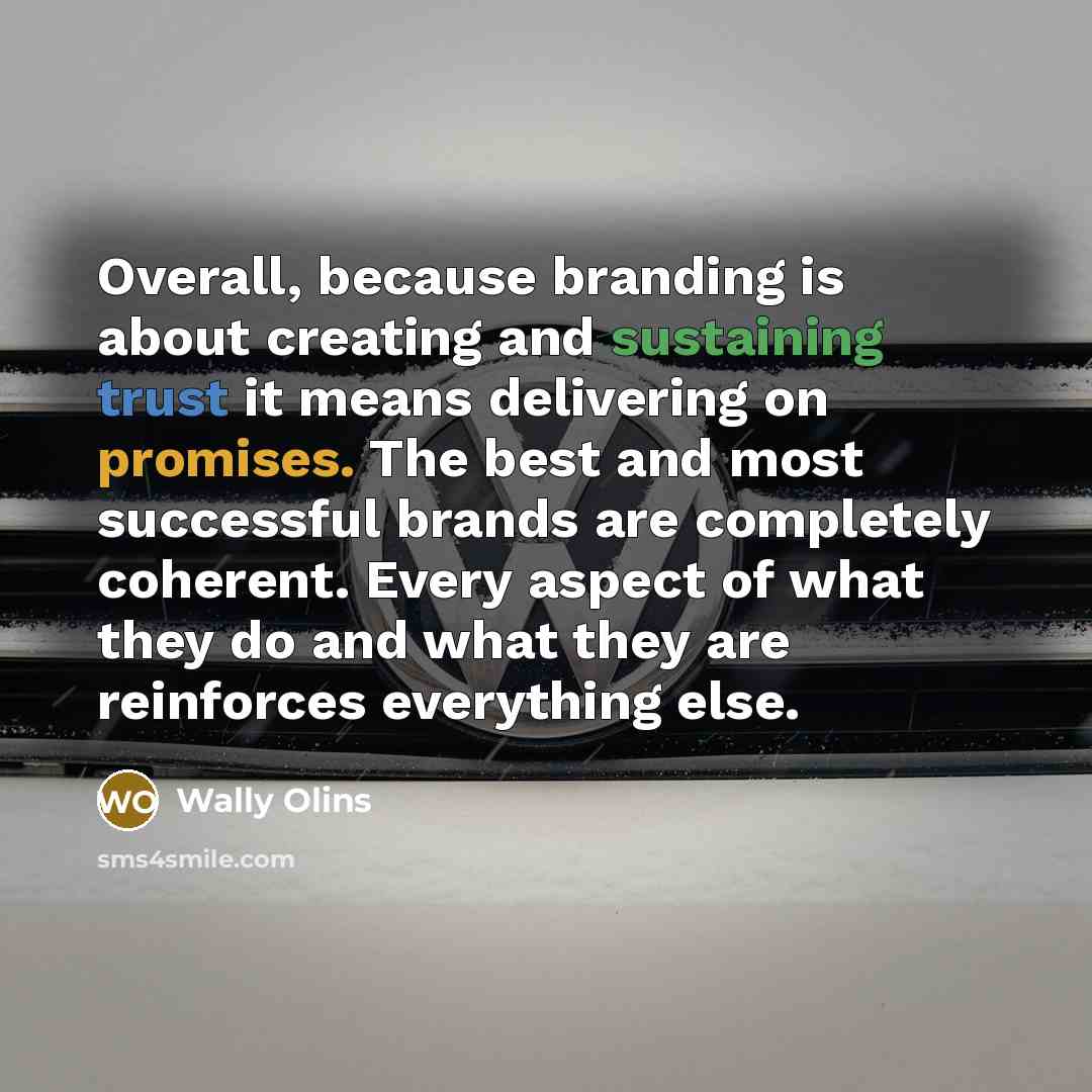 “Overall, because branding is about creating and sustaining trust it means delivering on promises. The best and most successful brands are completely coherent. Every aspect of what they do and what they are reinforces everything else.” quote by Wally Olins