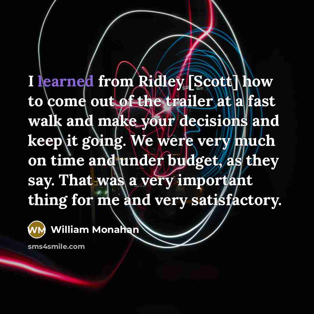 “I learned from Ridley [Scott] how to come out of the trailer at a fast walk and make your decisions and keep it going. We were very much on time and under budget, as they say. That was a very important thing for me and very satisfactory.” quote by William Monahan