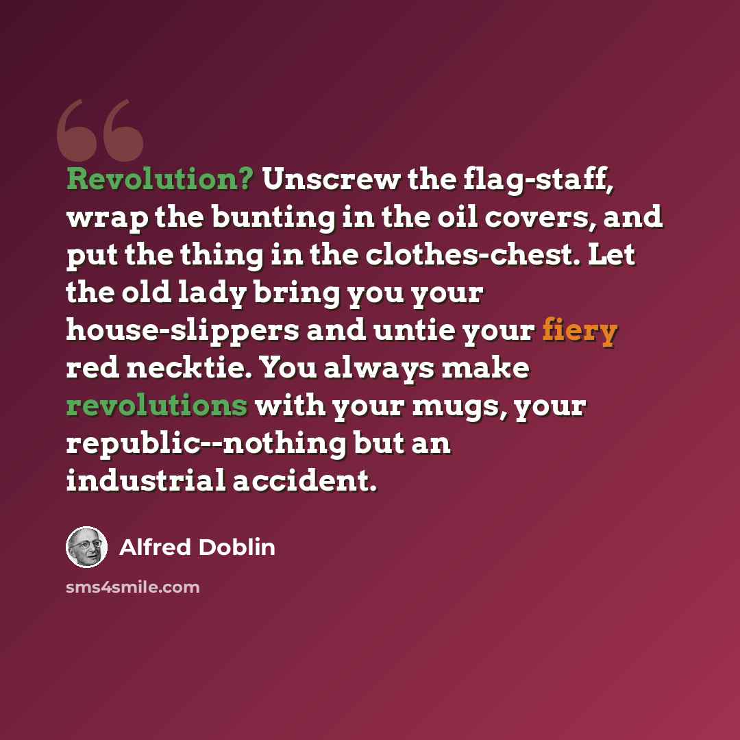 “Revolution? Unscrew the flag-staff, wrap the bunting in the oil covers, and put the thing in the clothes-chest. Let the old lady bring you your house-slippers and untie your fiery red necktie. You always make revolutions with your mugs, your republic--nothing but an industrial accident.” quote by Alfred Doblin