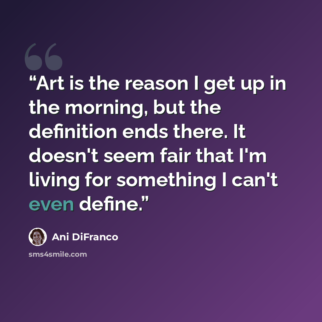“Art is the reason I get up in the morning, but the definition ends there. It doesn't seem fair that I'm living for something I can't even define.” quote by Ani DiFranco