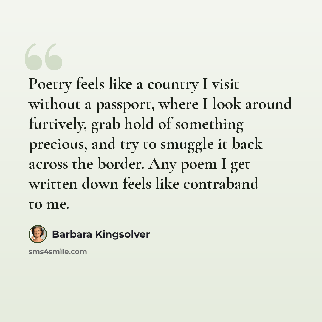 “Poetry feels like a country I visit without a passport, where I look around furtively, grab hold of something precious, and try to smuggle it back across the border. Any poem I get written down feels like contraband to me.” quote by Barbara Kingsolver