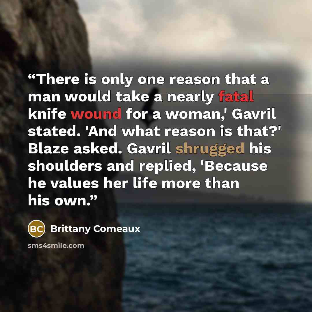 “There is only one reason that a man would take a nearly fatal knife wound for a woman,' Gavril stated. 'And what reason is that?' Blaze asked. Gavril shrugged his shoulders and replied, 'Because he values her life more than his own.” quote by Brittany Comeaux