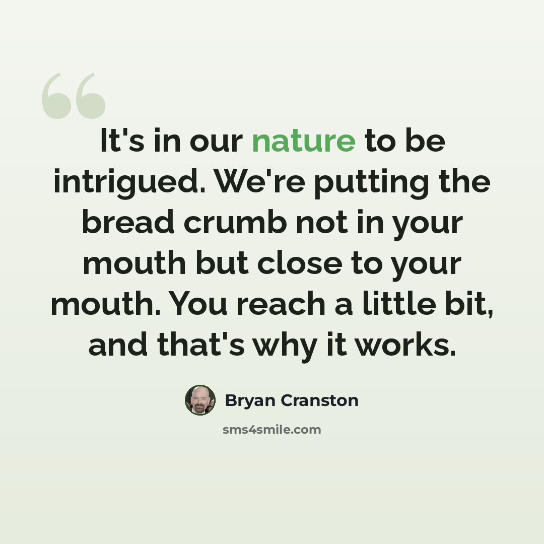 “It's in our nature to be intrigued. We're putting the bread crumb not in your mouth but close to your mouth. You reach a little bit, and that's why it works.” quote by Bryan Cranston