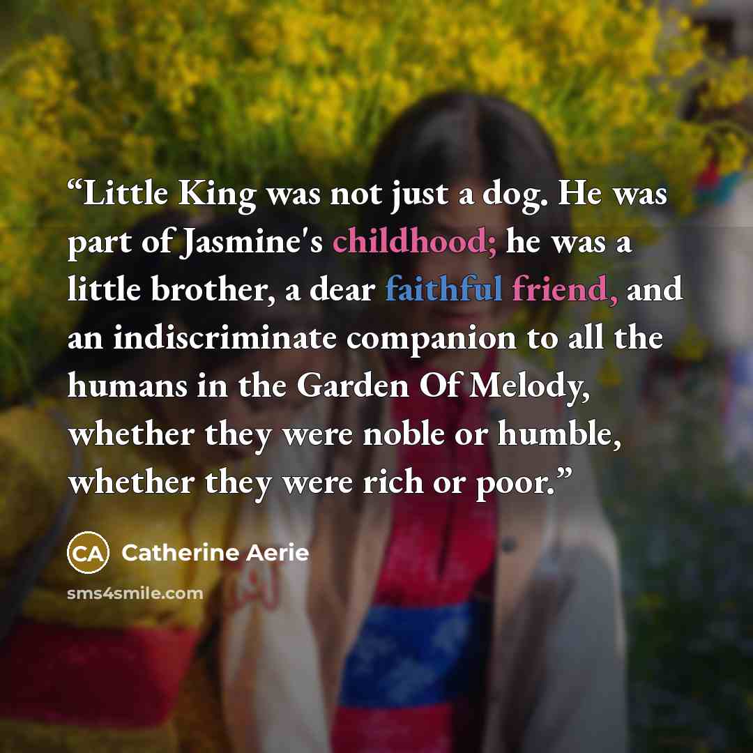 “Little King was not just a dog. He was part of Jasmine's childhood; he was a little brother, a dear faithful friend, and an indiscriminate companion to all the humans in the Garden Of Melody, whether they were noble or humble, whether they were rich or poor.” quote by Catherine Aerie
