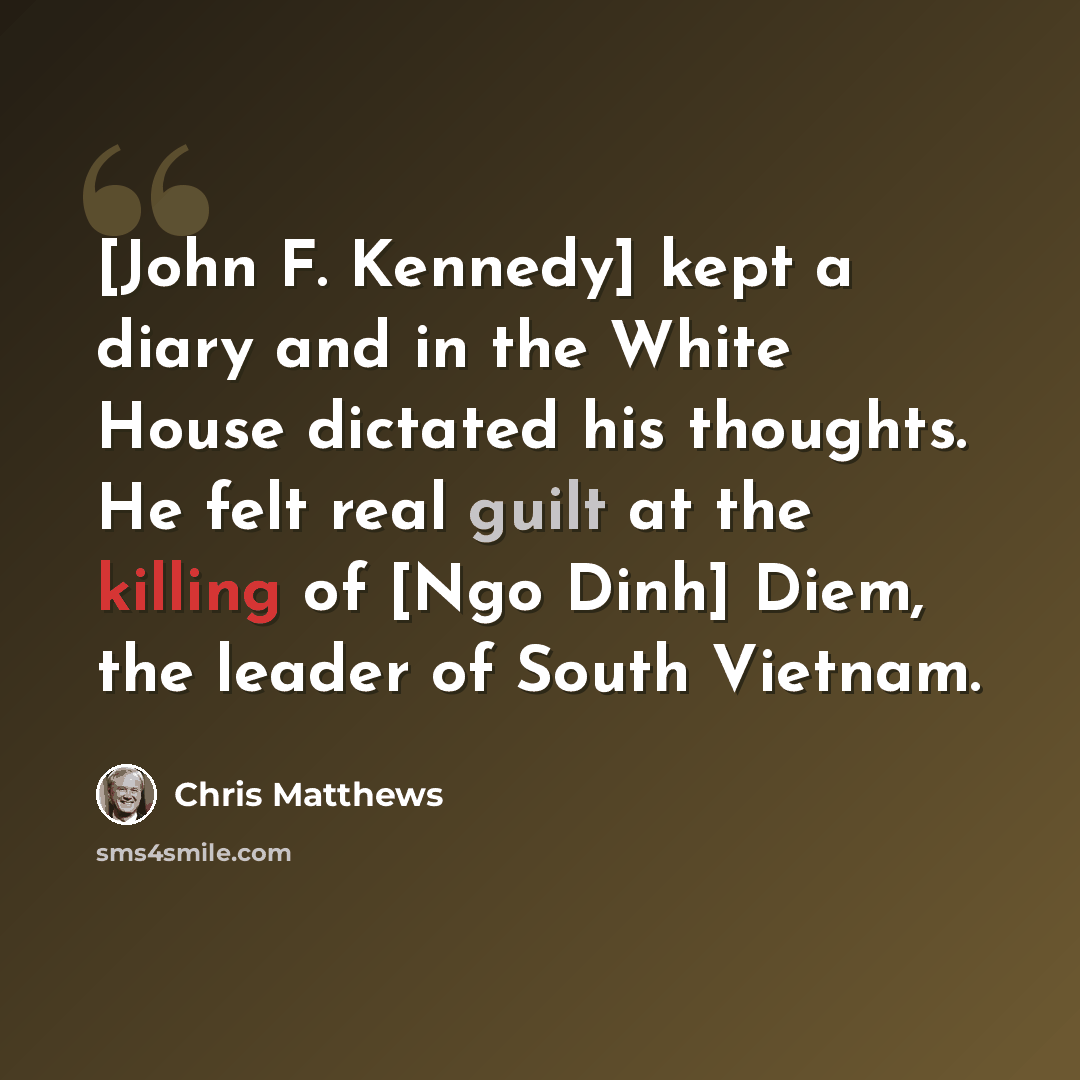 “[John F. Kennedy] kept a diary and in the White House dictated his thoughts. He felt real guilt at the killing of [Ngo Dinh] Diem, the leader of South Vietnam.” quote by Chris Matthews