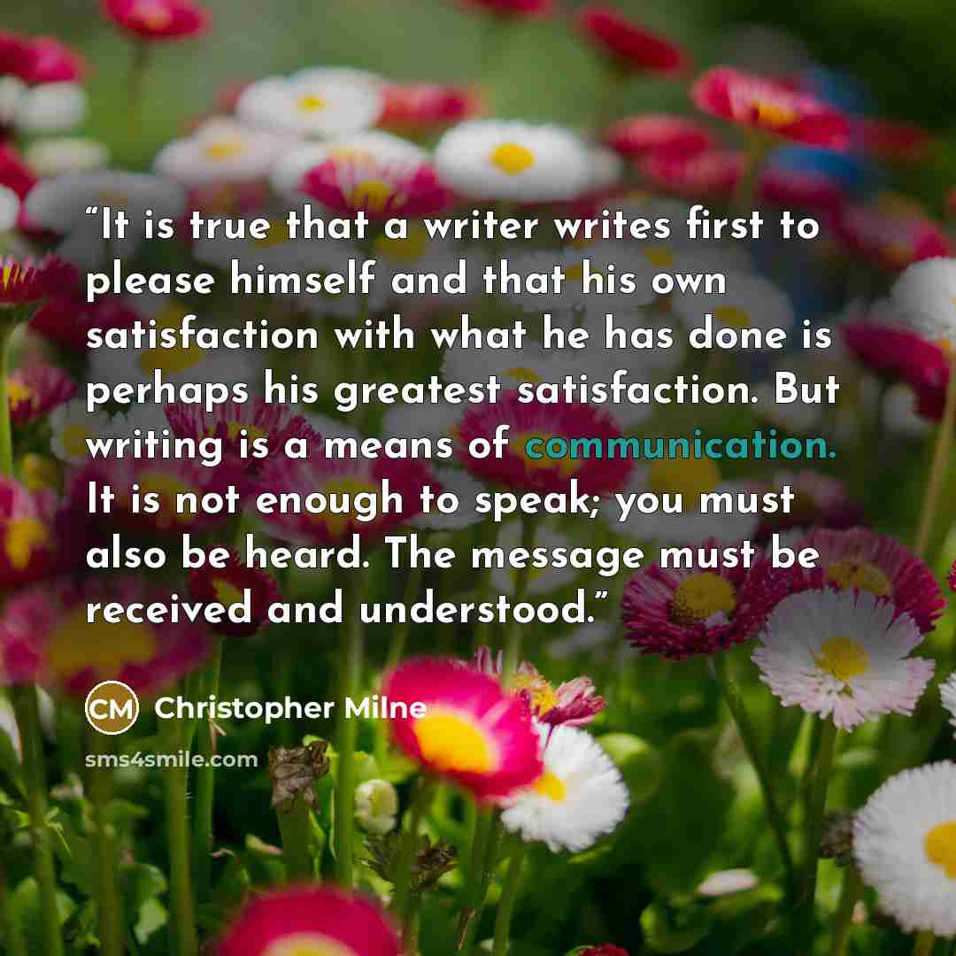“It is true that a writer writes first to please himself and that his own satisfaction with what he has done is perhaps his greatest satisfaction. But writing is a means of communication. It is not enough to speak; you must also be heard. The message must be received and understood.” quote by Christopher Milne