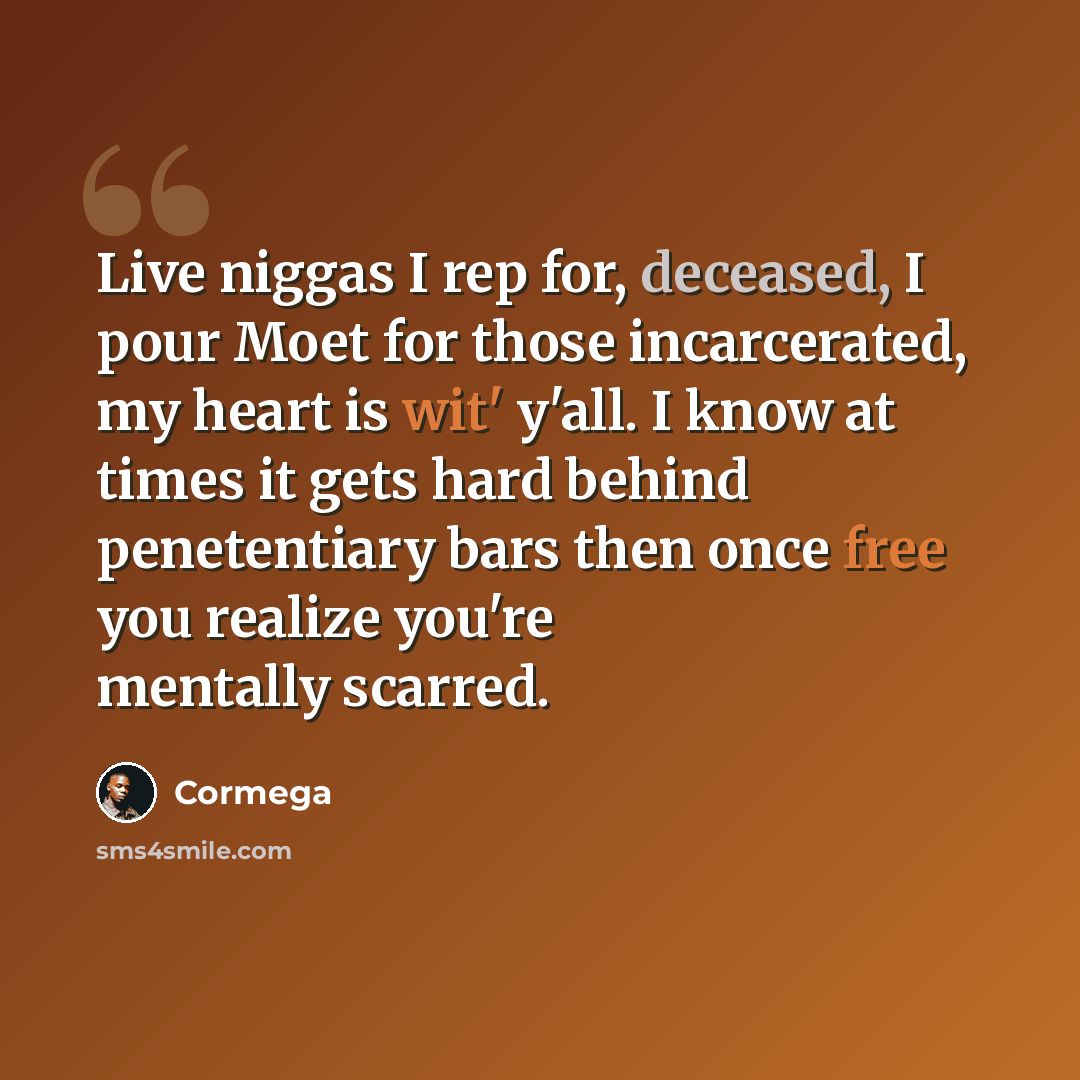 “Live niggas I rep for, deceased, I pour Moet for those incarcerated, my heart is wit' y'all. I know at times it gets hard behind penetentiary bars then once free you realize you're mentally scarred.” quote by Cormega