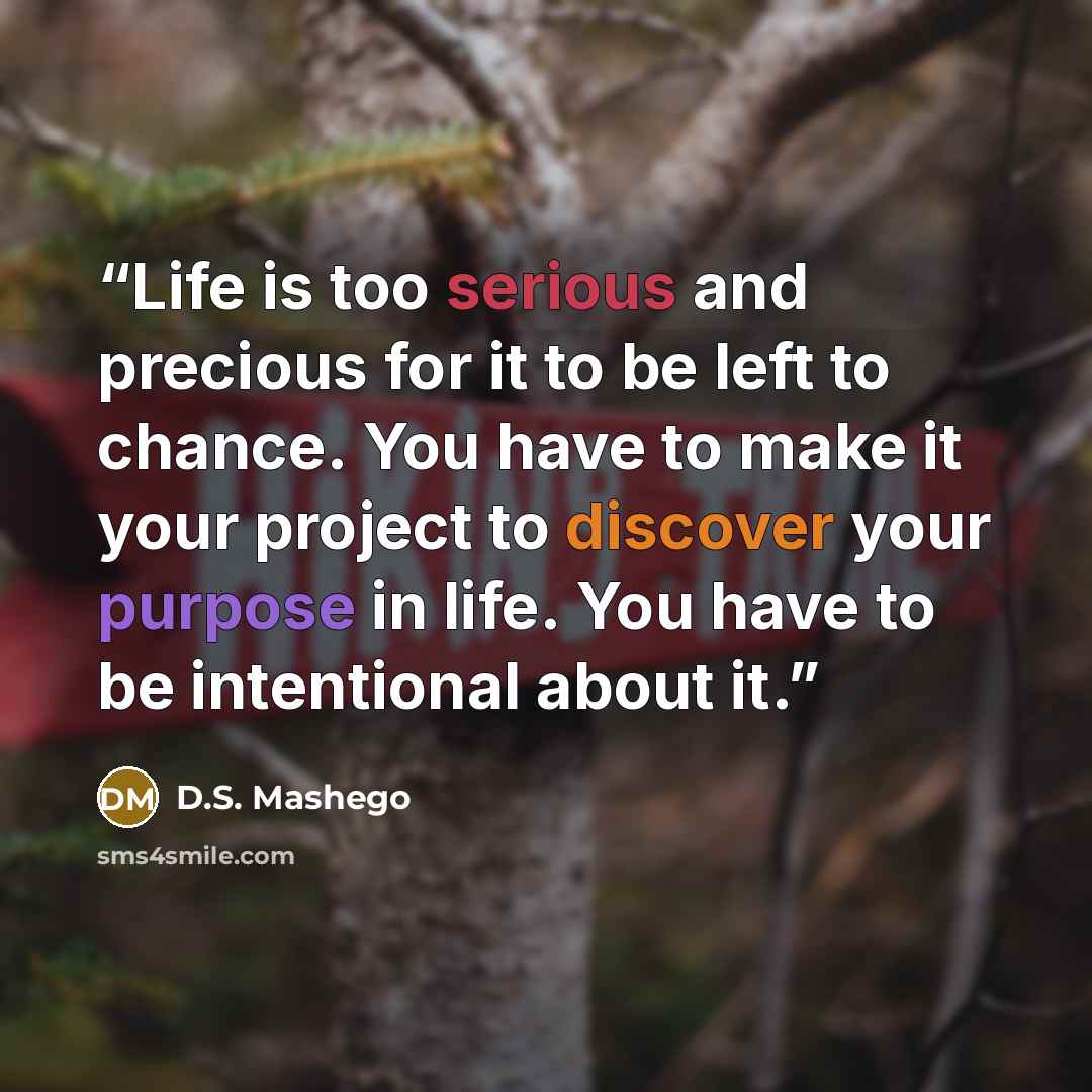 “Life is too serious and precious for it to be left to chance. You have to make it your project to discover your purpose in life. You have to be intentional about it.” quote by D.S. Mashego