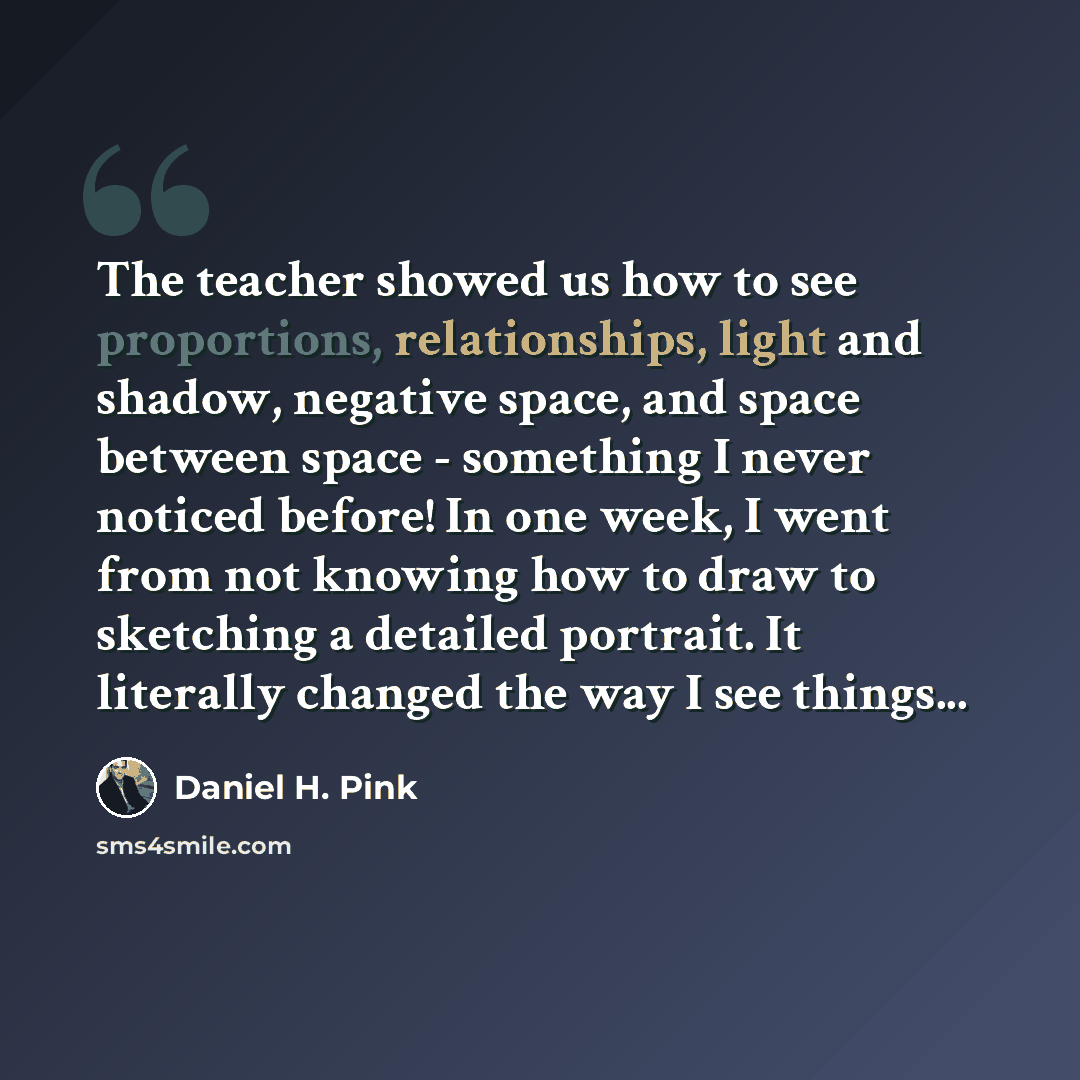 “The teacher showed us how to see proportions, relationships, light and shadow, negative space, and space between space - something I never noticed before! In one week, I went from not knowing how to draw to sketching a detailed portrait. It literally changed the way I see things...” quote by Daniel H. Pink
